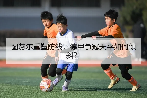 图赫尔重塑防线，德甲争冠天平如何倾斜？ | hth