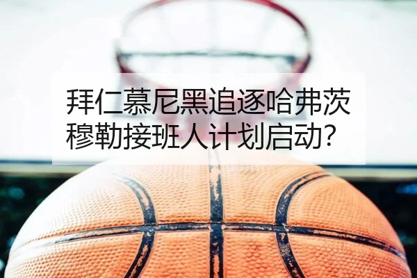 拜仁慕尼黑追逐哈弗茨 穆勒接班人计划启动？（hth）